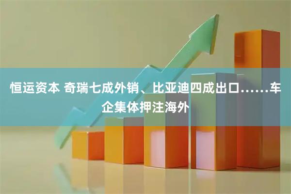 恒运资本 奇瑞七成外销、比亚迪四成出口……车企集体押注海外