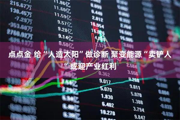 点点金 给“人造太阳”做诊断 聚变能源“卖铲人”或迎产业红利